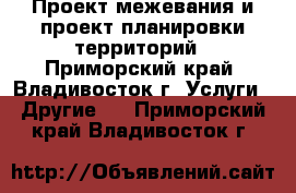 Проект межевания и проект планировки территорий - Приморский край, Владивосток г. Услуги » Другие   . Приморский край,Владивосток г.